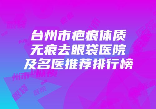 台州市疤痕体质无痕去眼袋医院及名医推荐排行榜