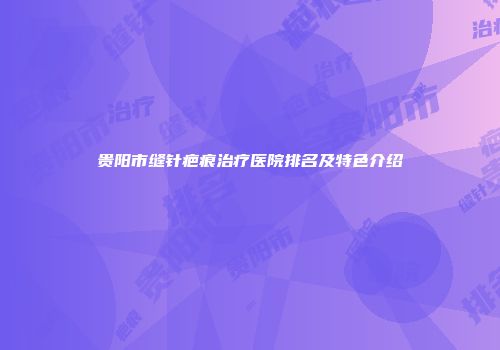 贵阳市缝针疤痕治疗医院排名及特色介绍