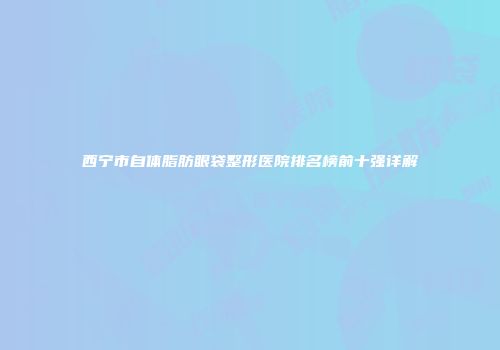 西宁市自体脂肪眼袋整形医院排名榜前十强详解