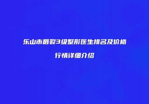 乐山市唇裂3级整形医生排名及价格行情详细介绍