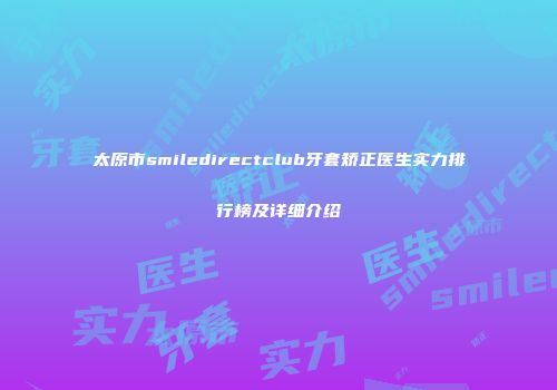 太原市smiledirectclub牙套矫正医生实力排行榜及详细介绍