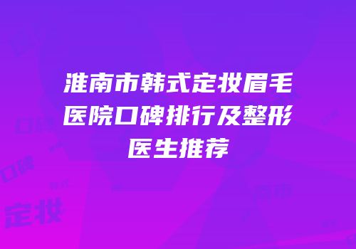 淮南市韩式定妆眉毛医院口碑排行及整形医生推荐