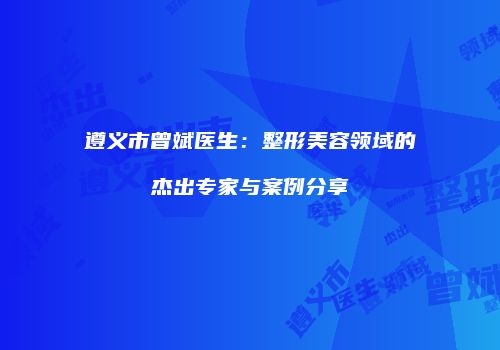 遵义市曾斌医生：整形美容领域的杰出专家与案例分享