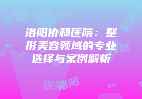 洛阳协和医院：整形美容领域的专业选择与案例解析