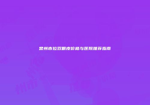 常州市拉双眼皮价格与医院推荐指南