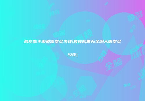 玻尿酸丰面颊需要多少钱(玻尿酸填充全脸大概要多少钱)