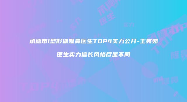 承德市l型假体隆鼻医生TOP4实力公开-王笑茹医生实力擅长风格尽显不同
