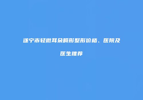 遂宁市轻微耳朵畸形整形价格、医院及医生推荐