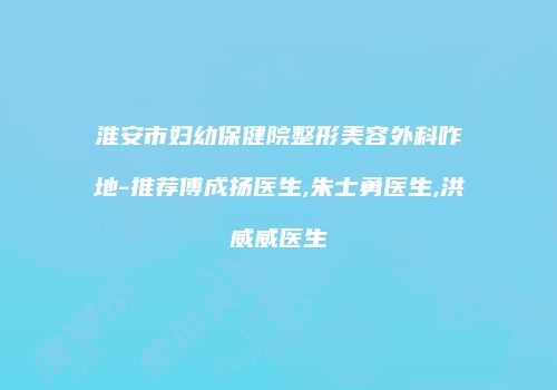 淮安市妇幼保健院整形美容外科咋地-推荐傅成扬医生,朱士勇医生,洪威威医生