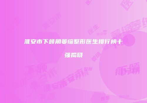 淮安市下颌角萎缩整形医生排行榜十强揭晓