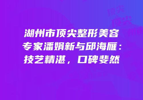 湖州市顶尖整形美容专家潘娟新与邱海雁：技艺精湛，口碑斐然
