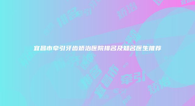 宜昌市牵引牙齿矫治医院排名及知名医生推荐