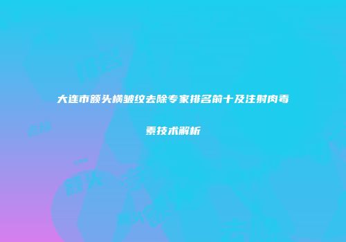 大连市额头横皱纹去除专家排名前十及注射肉毒素技术解析