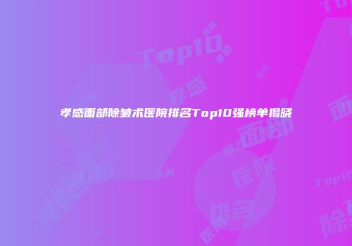 孝感面部除皱术医院排名Top10强榜单揭晓