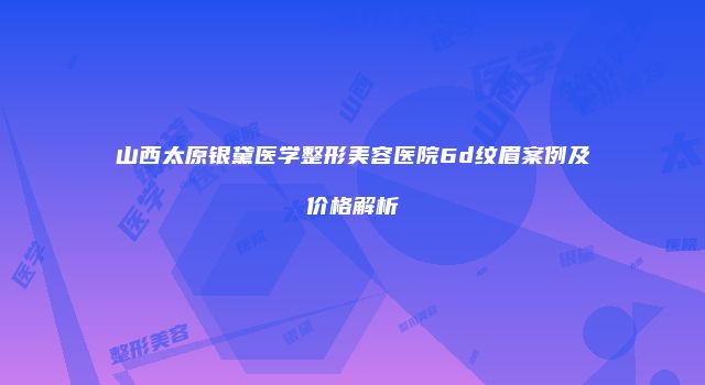 山西太原银黛医学整形美容医院6d纹眉案例及价格解析