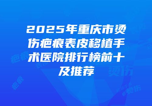 2025年重庆市烫伤疤痕表皮移植手术医院排行榜前十及推荐
