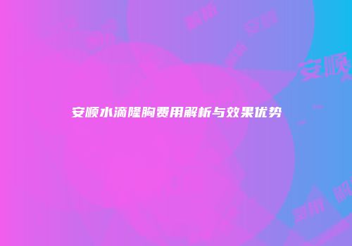 安顺水滴隆胸费用解析与效果优势