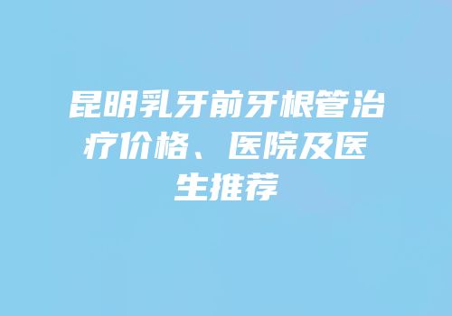 昆明乳牙前牙根管治疗价格、医院及医生推荐