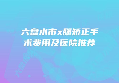 六盘水市x腿矫正手术费用及医院推荐