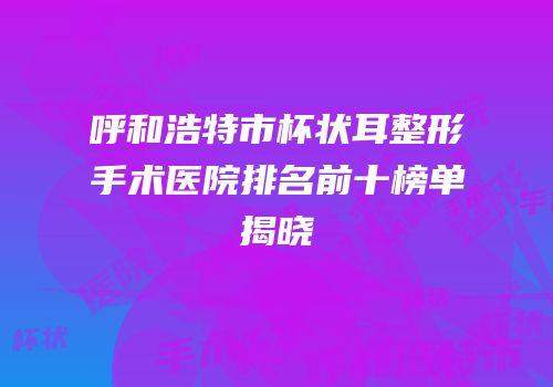 呼和浩特市杯状耳整形手术医院排名前十榜单揭晓