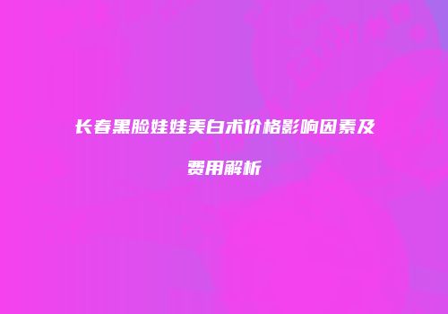 长春黑脸娃娃美白术价格影响因素及费用解析