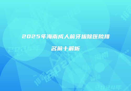 2025年海南成人前牙拔除医院排名前十解析
