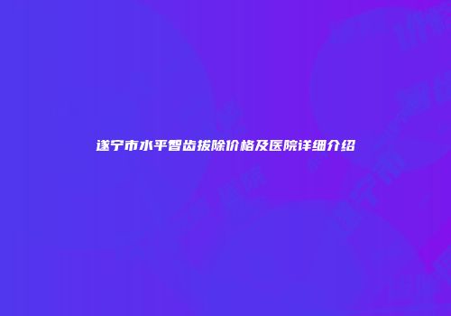 遂宁市水平智齿拔除价格及医院详细介绍