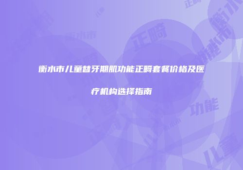 衡水市儿童替牙期肌功能正畸套餐价格及医疗机构选择指南