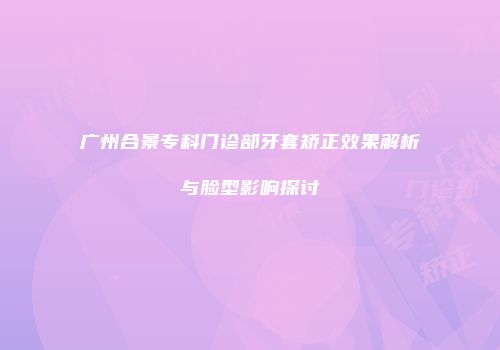 广州合景专科门诊部牙套矫正效果解析与脸型影响探讨