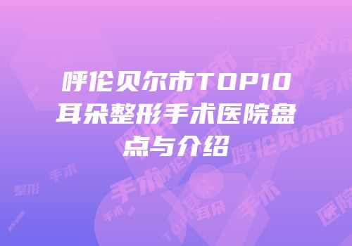 呼伦贝尔市TOP10耳朵整形手术医院盘点与介绍