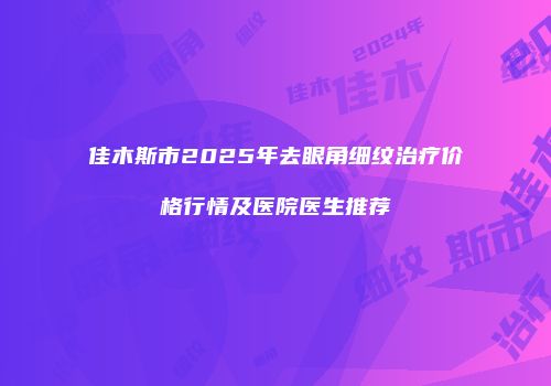佳木斯市2025年去眼角细纹治疗价格行情及医院医生推荐