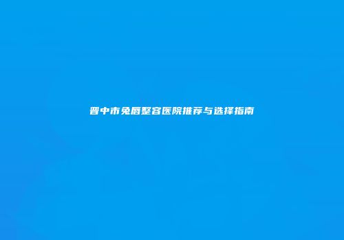 晋中市兔唇整容医院推荐与选择指南