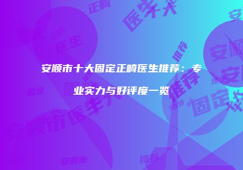 安顺市十大固定正畸医生推荐：专业实力与好评度一览