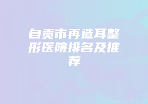 自贡市再造耳整形医院排名及推荐