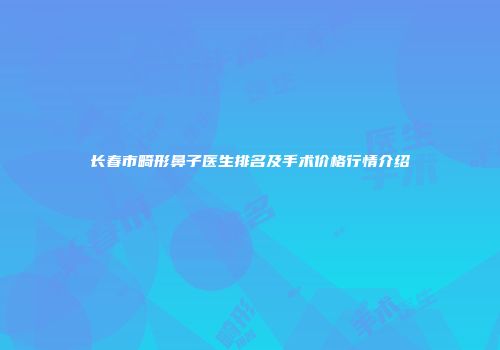 长春市畸形鼻子医生排名及手术价格行情介绍