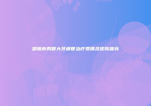 邵阳市两颗大牙根管治疗费用及医院推荐