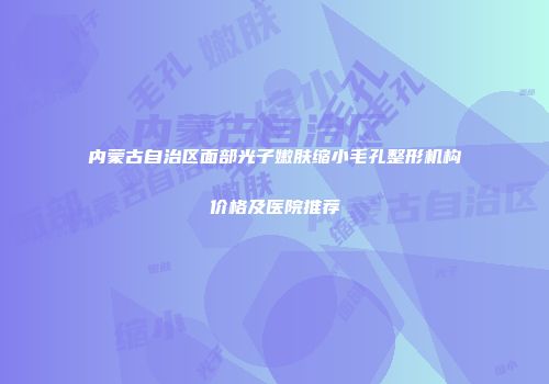 内蒙古自治区面部光子嫩肤缩小毛孔整形机构价格及医院推荐