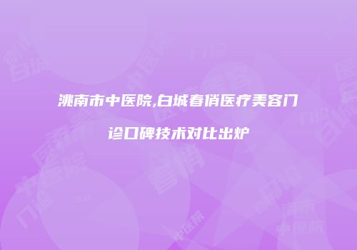 洮南市中医院,白城春俏医疗美容门诊口碑技术对比出炉