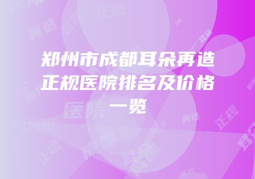 郑州市成都耳朵再造正规医院排名及价格一览