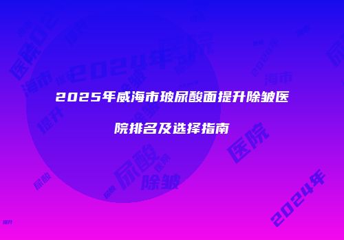 2025年威海市玻尿酸面提升除皱医院排名及选择指南