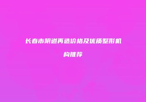 长春市阴道再造价格及优质整形机构推荐