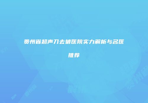 贵州省超声刀去皱医院实力解析与名医推荐