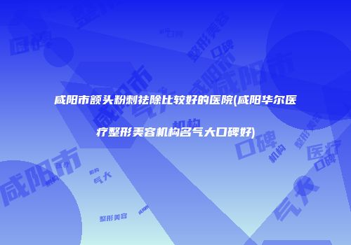 咸阳市额头粉刺祛除比较好的医院(咸阳华尔医疗整形美容机构名气大口碑好)