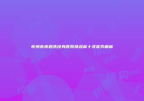 忻州市皮秒洗纹身医院排名前十及优势解析