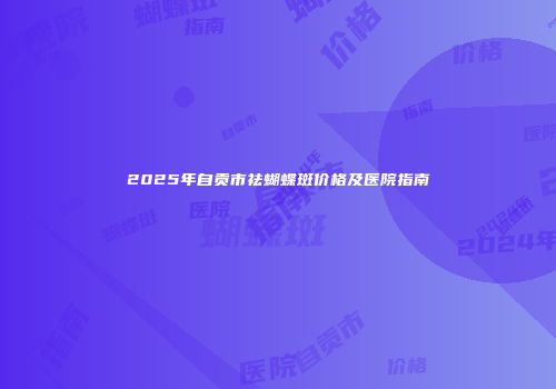2025年自贡市祛蝴蝶斑价格及医院指南