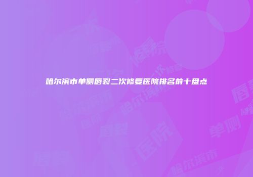 哈尔滨市单侧唇裂二次修复医院排名前十盘点