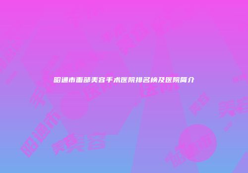 昭通市面部美容手术医院排名榜及医院简介
