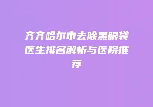 齐齐哈尔市去除黑眼袋医生排名解析与医院推荐