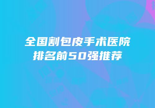 全国割包皮手术医院排名前50强推荐