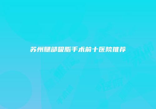 苏州腿部吸脂手术前十医院推荐